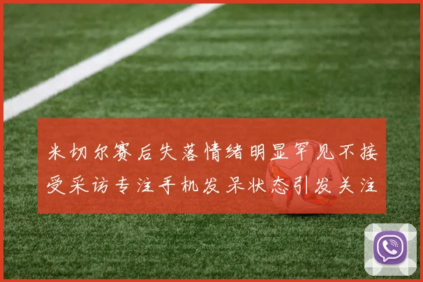 米切尔赛后失落情绪明显罕见不接受采访专注手机发呆状态引发关注