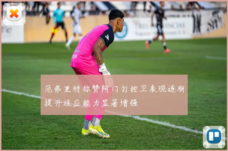 范弗里特称赞阿门打控卫表现逐渐提升适应能力显著增强