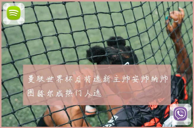 曼联世界杯后将选新主帅安帅纳帅图赫尔成热门人选