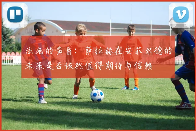 法老的黄昏：萨拉赫在安菲尔德的未来是否依然值得期待与信赖