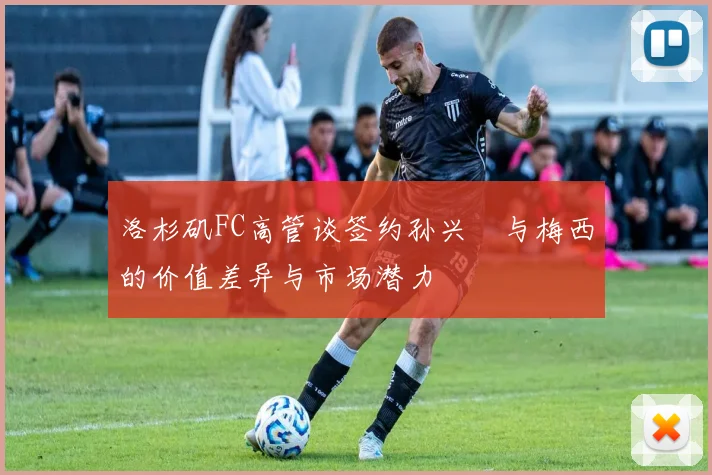 洛杉矶FC高管谈签约孙兴慜与梅西的价值差异与市场潜力