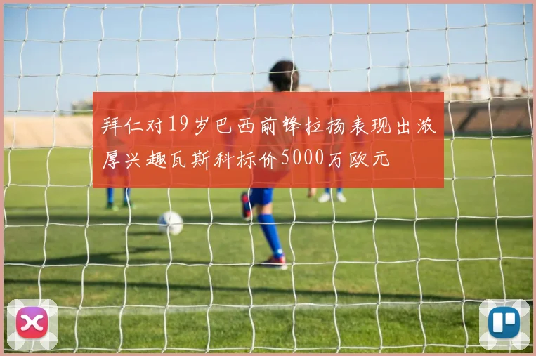 拜仁对19岁巴西前锋拉扬表现出浓厚兴趣瓦斯科标价5000万欧元