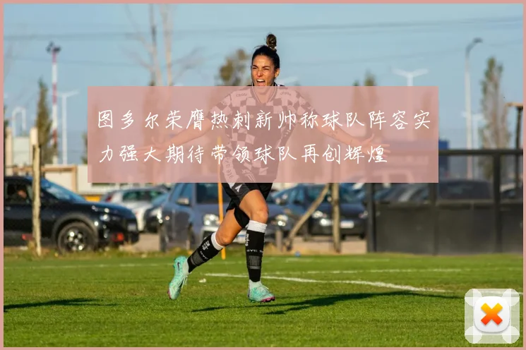 图多尔荣膺热刺新帅称球队阵容实力强大期待带领球队再创辉煌