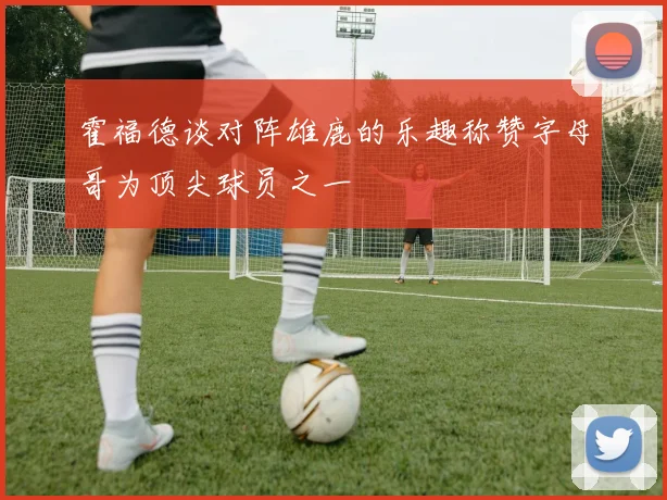 霍福德谈对阵雄鹿的乐趣称赞字母哥为顶尖球员之一