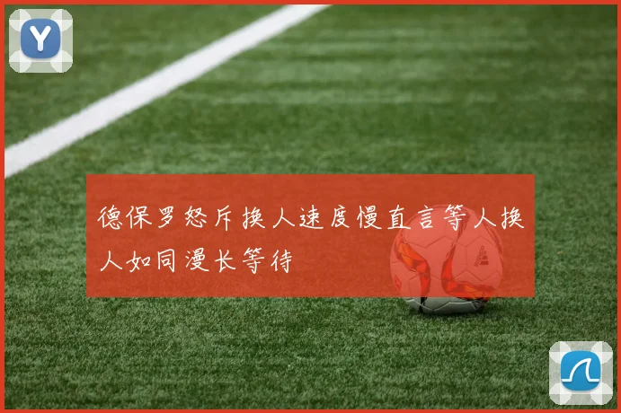 德保罗怒斥换人速度慢直言等人换人如同漫长等待