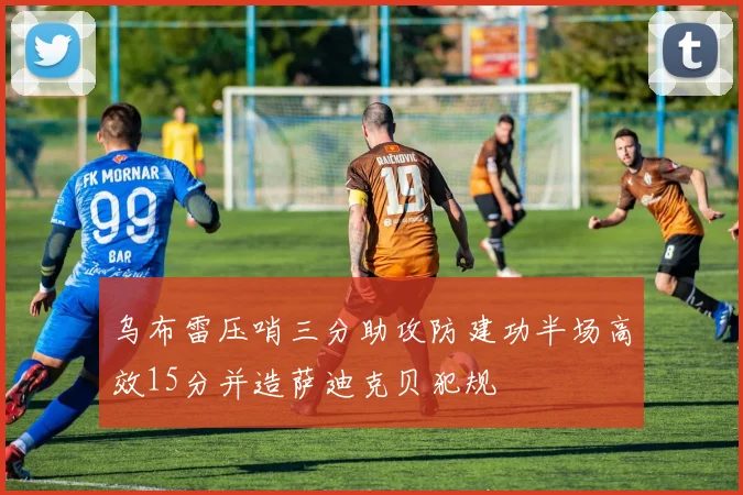 乌布雷压哨三分助攻防建功半场高效15分并造萨迪克贝犯规