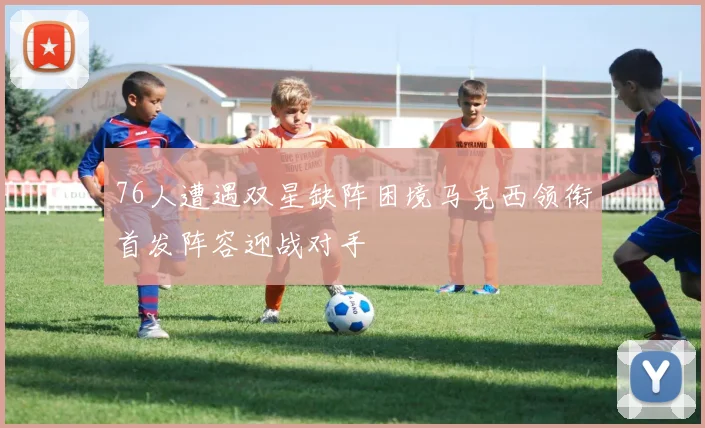 76人遭遇双星缺阵困境马克西领衔首发阵容迎战对手