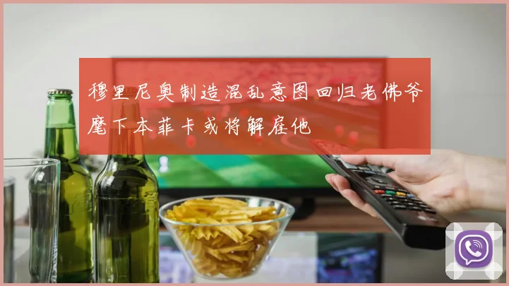 穆里尼奥制造混乱意图回归老佛爷麾下本菲卡或将解雇他