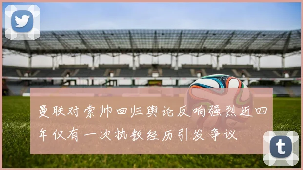 曼联对索帅回归舆论反响强烈近四年仅有一次执教经历引发争议
