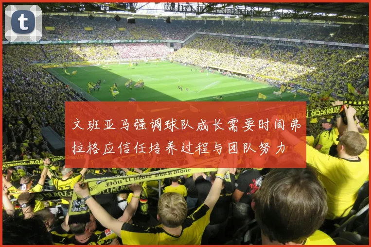 文班亚马强调球队成长需要时间弗拉格应信任培养过程与团队努力