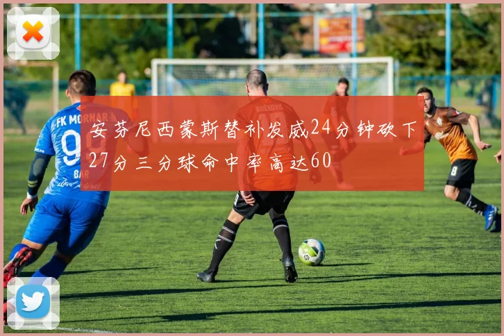 安芬尼西蒙斯替补发威24分钟砍下27分三分球命中率高达60