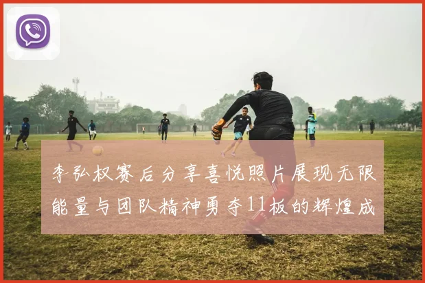 李弘权赛后分享喜悦照片展现无限能量与团队精神勇夺11板的辉煌成就
