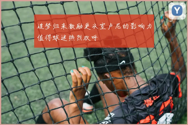 追梦归来激励更衣室卢尼的影响力值得球迷热烈欢呼