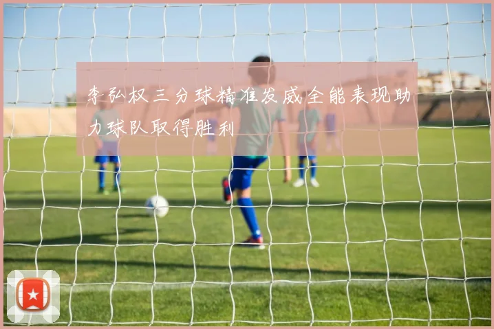 李弘权三分球精准发威全能表现助力球队取得胜利