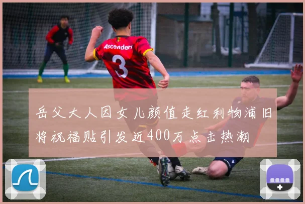 岳父大人因女儿颜值走红利物浦旧将祝福贴引发近400万点击热潮