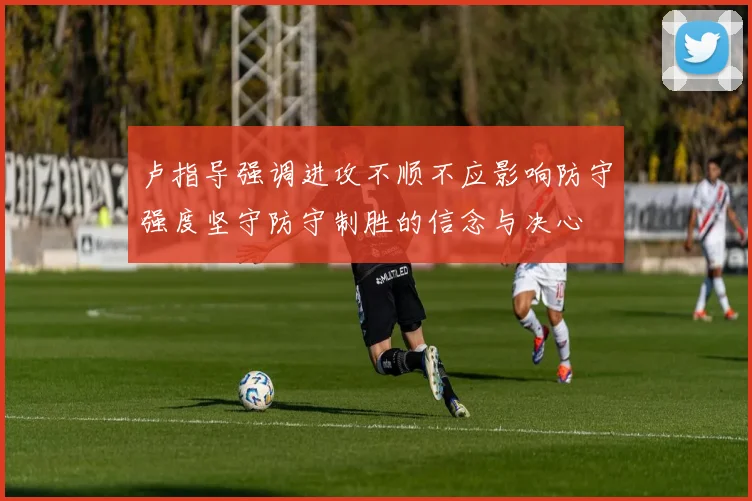 卢指导强调进攻不顺不应影响防守强度坚守防守制胜的信念与决心