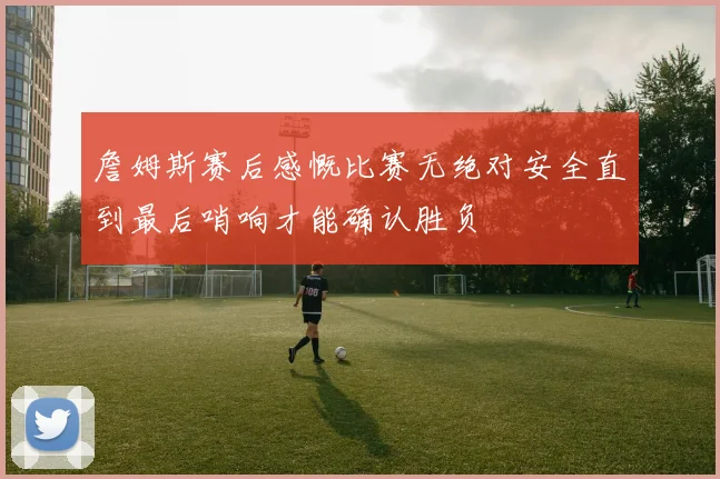 詹姆斯赛后感慨比赛无绝对安全直到最后哨响才能确认胜负