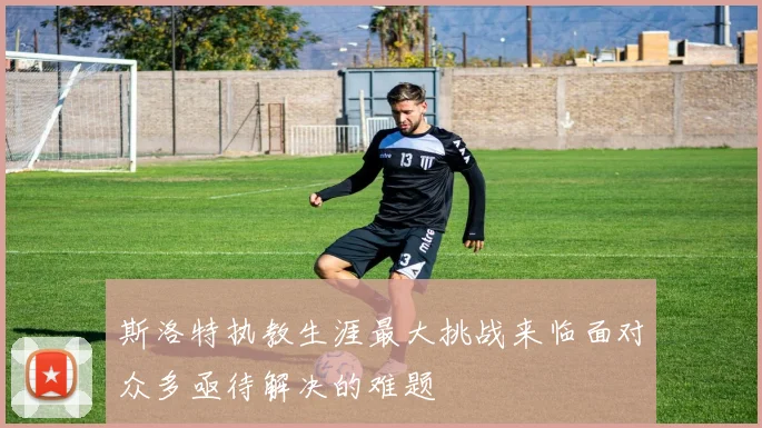 斯洛特执教生涯最大挑战来临面对众多亟待解决的难题