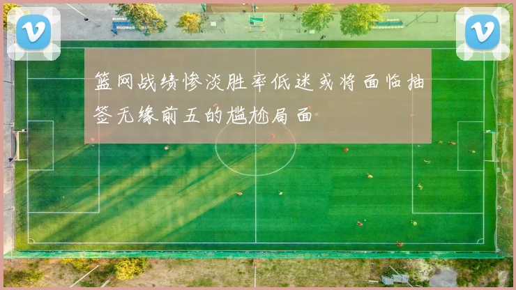 篮网战绩惨淡胜率低迷或将面临抽签无缘前五的尴尬局面