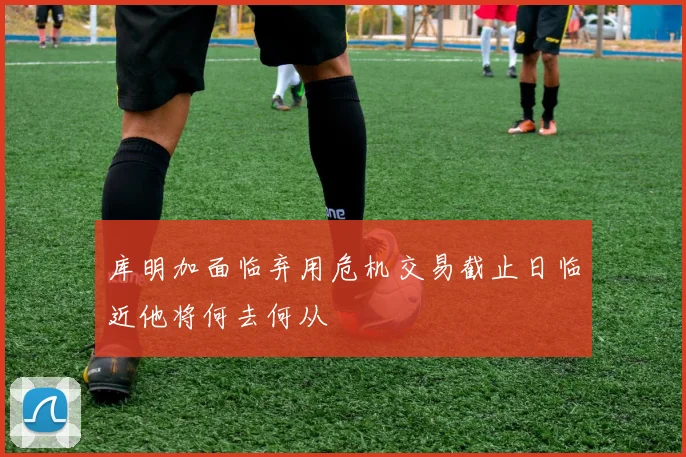 库明加面临弃用危机交易截止日临近他将何去何从