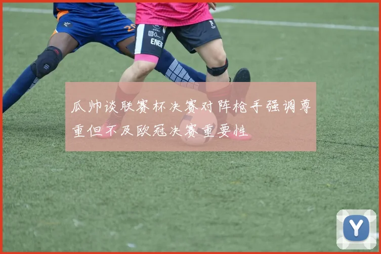 瓜帅谈联赛杯决赛对阵枪手强调尊重但不及欧冠决赛重要性