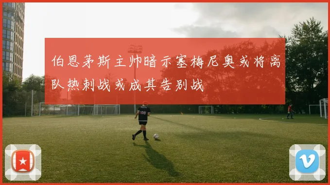 伯恩茅斯主帅暗示塞梅尼奥或将离队热刺战或成其告别战