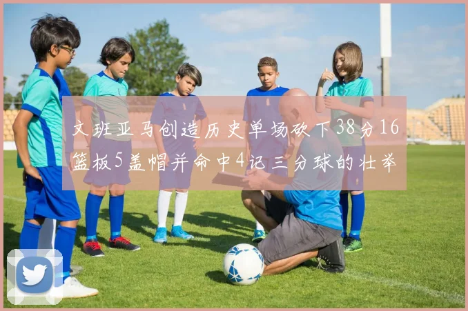 文班亚马创造历史单场砍下38分16篮板5盖帽并命中4记三分球的壮举