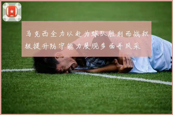 马克西全力以赴为球队胜利而战积极提升防守能力展现多面手风采