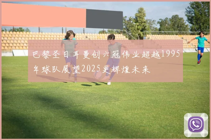 巴黎圣日耳曼创六冠伟业超越1995年球队展望2025更辉煌未来