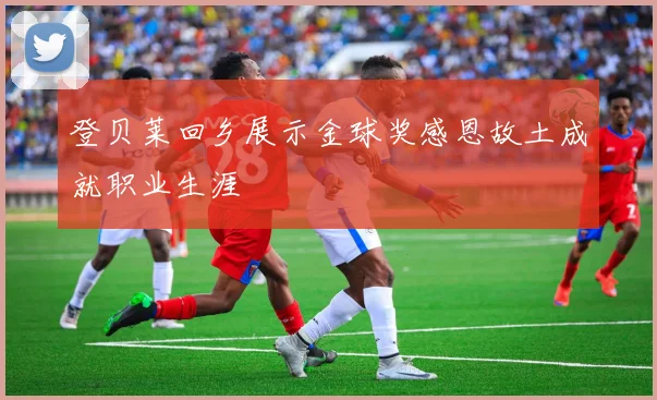 登贝莱回乡展示金球奖感恩故土成就职业生涯