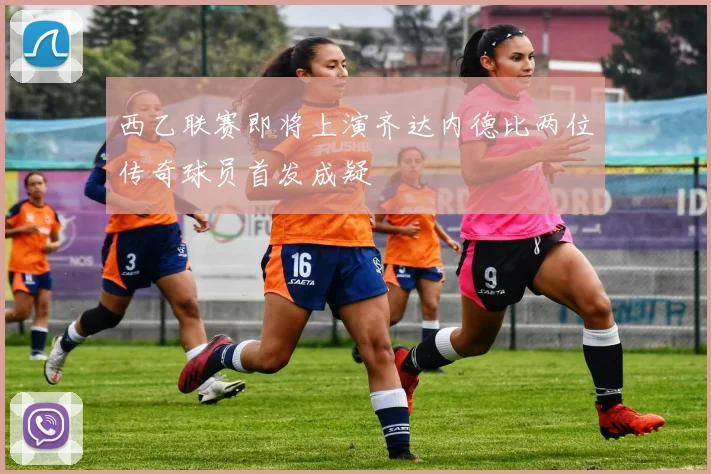 西乙联赛即将上演齐达内德比两位传奇球员首发成疑