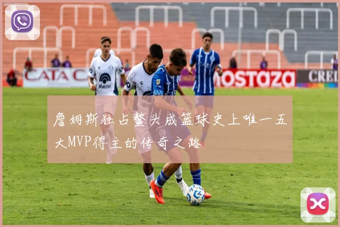 詹姆斯独占鳌头成篮球史上唯一五大MVP得主的传奇之路