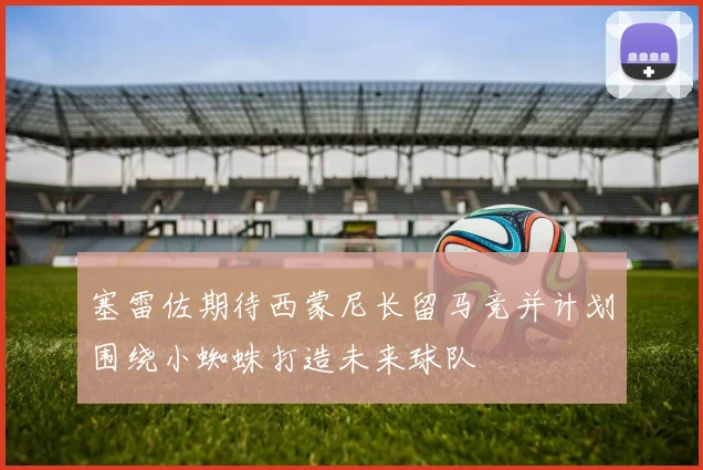 塞雷佐期待西蒙尼长留马竞并计划围绕小蜘蛛打造未来球队