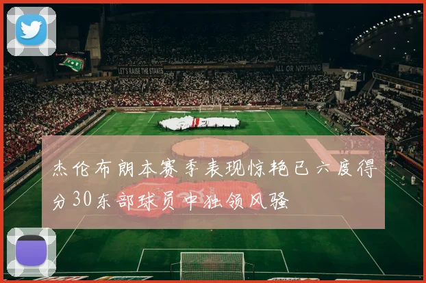 杰伦布朗本赛季表现惊艳已六度得分30东部球员中独领风骚