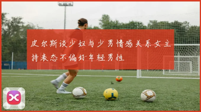 皮尔斯谈少妇与少男情感关系女主持表态不偏好年轻男性