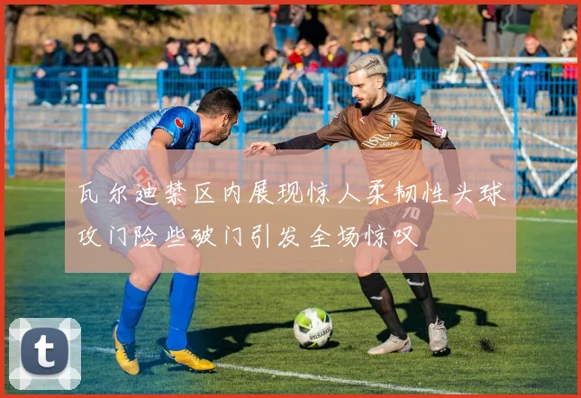 瓦尔迪禁区内展现惊人柔韧性头球攻门险些破门引发全场惊叹