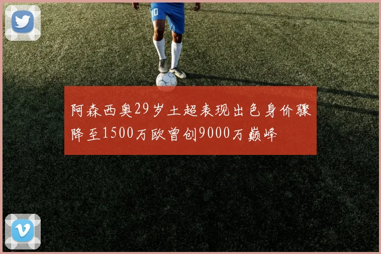 阿森西奥29岁土超表现出色身价骤降至1500万欧曾创9000万巅峰