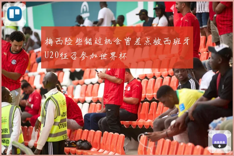 梅西险些错过机会曾差点被西班牙U20征召参加世界杯