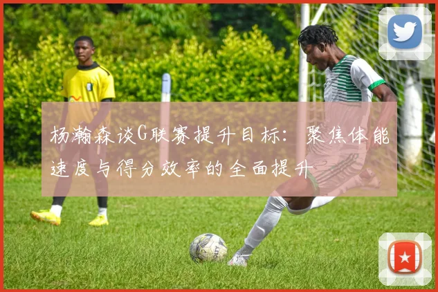 杨瀚森谈G联赛提升目标：聚焦体能速度与得分效率的全面提升