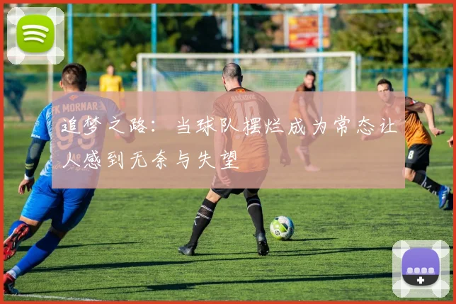 追梦之路：当球队摆烂成为常态让人感到无奈与失望