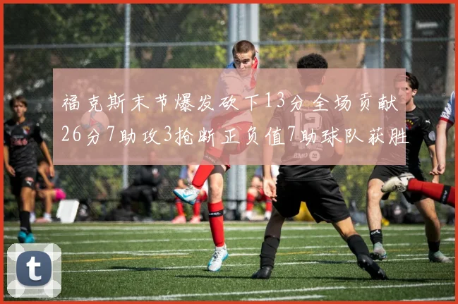 福克斯末节爆发砍下13分全场贡献26分7助攻3抢断正负值7助球队获胜