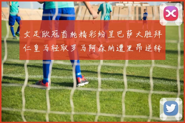 女足欧冠首轮精彩纷呈巴萨大胜拜仁皇马轻取罗马阿森纳遭里昂逆转
