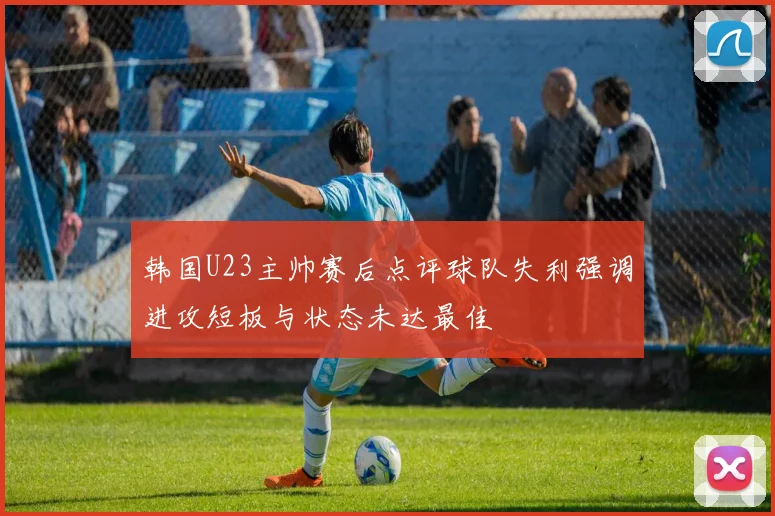 韩国U23主帅赛后点评球队失利强调进攻短板与状态未达最佳