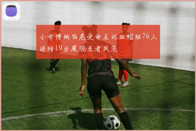 小帝博纳临危受命五记血帽助76人逆转19分展现王者风范