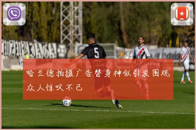 哈兰德拍摄广告替身神似引发围观众人惊叹不已