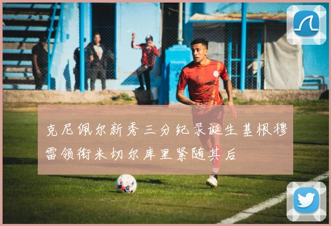 克尼佩尔新秀三分纪录诞生基根穆雷领衔米切尔库里紧随其后